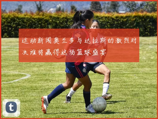 运动新闻奥兰多与达拉斯的激烈对决谁将赢得这场篮球盛宴