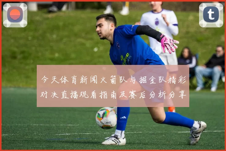 今天体育新闻火箭队与掘金队精彩对决直播观看指南及赛后分析分享