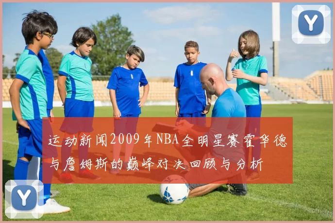 运动新闻2009年NBA全明星赛霍华德与詹姆斯的巅峰对决回顾与分析