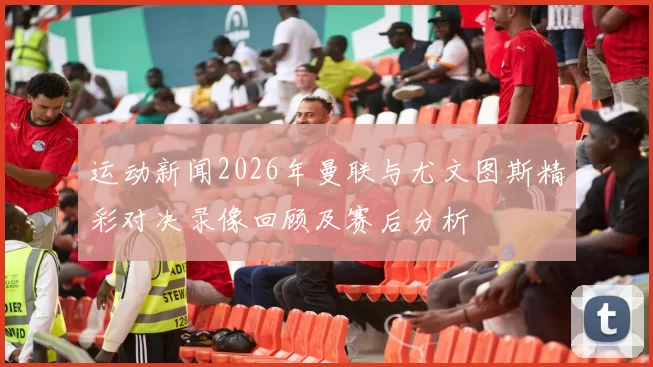 运动新闻2026年曼联与尤文图斯精彩对决录像回顾及赛后分析