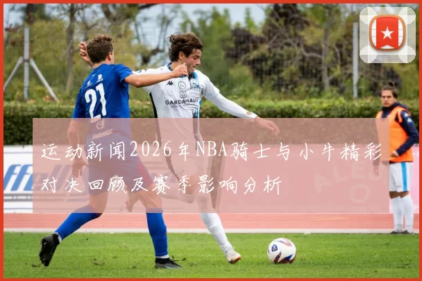 运动新闻2026年NBA骑士与小牛精彩对决回顾及赛季影响分析
