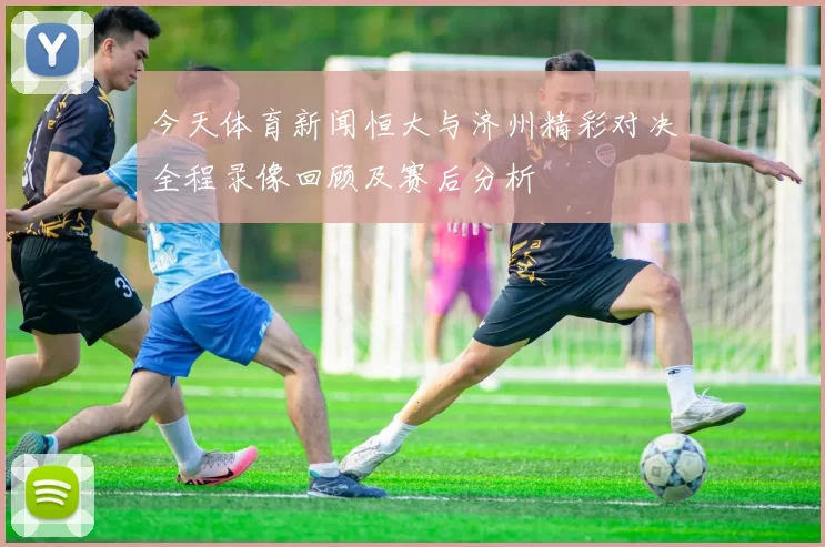 今天体育新闻恒大与济州精彩对决全程录像回顾及赛后分析